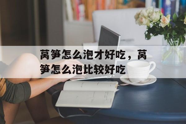莴笋怎么泡才好吃，莴笋怎么泡比较好吃-第1张图片-