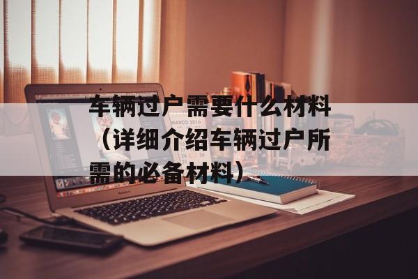 车辆过户需要什么材料（详细介绍车辆过户所需的必备材料）-第1张图片-