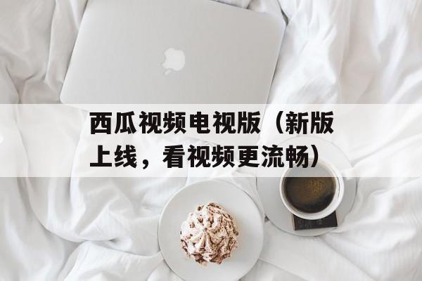 西瓜视频电视版（新版上线，看视频更流畅）-第1张图片-