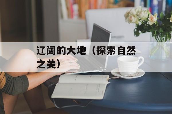 辽阔的大地（探索自然之美）-第1张图片-