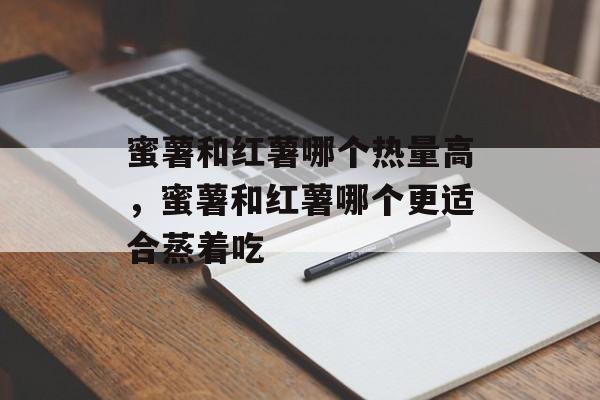 蜜薯和红薯哪个热量高，蜜薯和红薯哪个更适合蒸着吃-第1张图片-