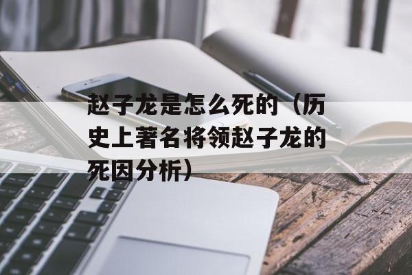 赵子龙是怎么死的（历史上著名将领赵子龙的死因分析）-第1张图片-
