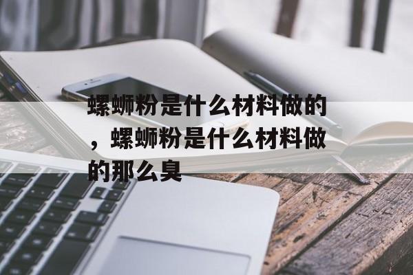 螺蛳粉是什么材料做的，螺蛳粉是什么材料做的那么臭-第1张图片-