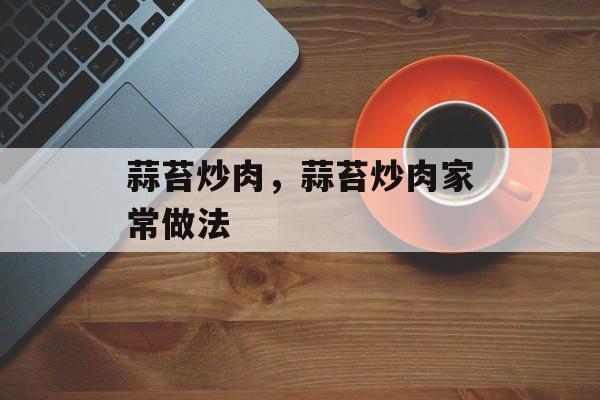 蒜苔炒肉，蒜苔炒肉家常做法-第1张图片-