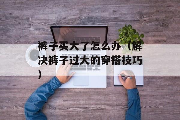 裤子买大了怎么办（解决裤子过大的穿搭技巧）-第1张图片-