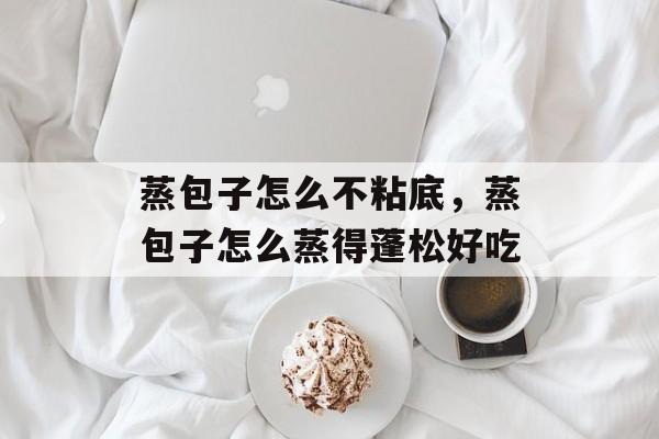 蒸包子怎么不粘底，蒸包子怎么蒸得蓬松好吃-第1张图片-