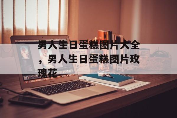 男人生日蛋糕图片大全，男人生日蛋糕图片玫瑰花-第1张图片-