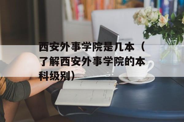 西安外事学院是几本（了解西安外事学院的本科级别）-第1张图片-