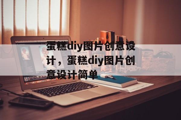 蛋糕diy图片创意设计，蛋糕diy图片创意设计简单-第1张图片-