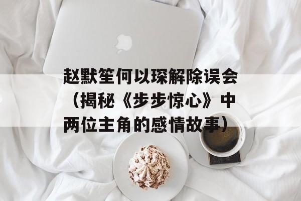 赵默笙何以琛解除误会（揭秘《步步惊心》中两位主角的感情故事）-第1张图片-