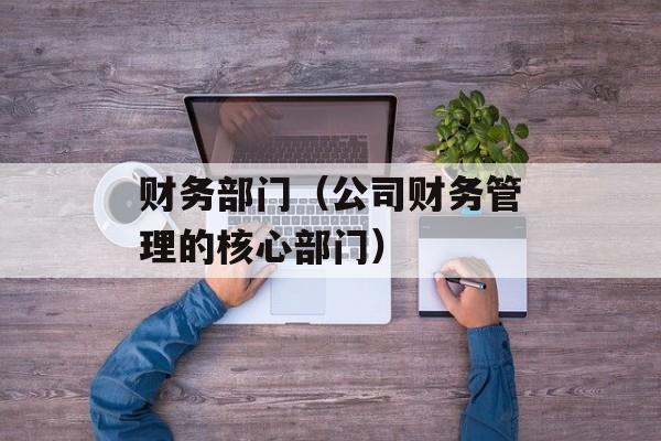 财务部门（公司财务管理的核心部门）-第1张图片-
