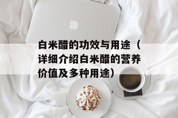 白米醋的功效与用途（详细介绍白米醋的营养价值及多种用途）-第1张图片-