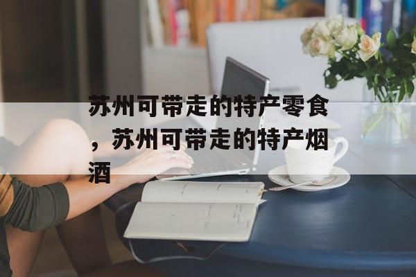 苏州可带走的特产零食，苏州可带走的特产烟酒-第1张图片-