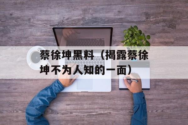 蔡徐坤黑料（揭露蔡徐坤不为人知的一面）-第1张图片-