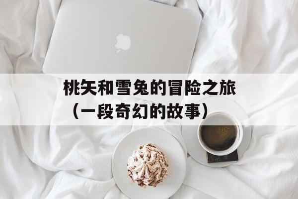 桃矢和雪兔的冒险之旅（一段奇幻的故事）-第1张图片-