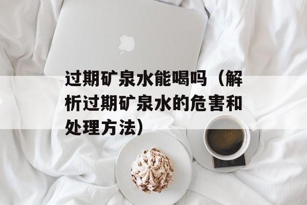 过期矿泉水能喝吗（解析过期矿泉水的危害和处理方法）-第1张图片-