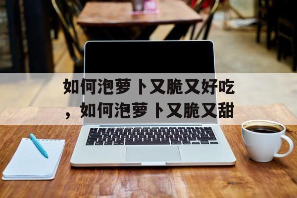 如何泡萝卜又脆又好吃，如何泡萝卜又脆又甜-第1张图片-