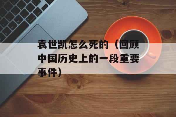 袁世凯怎么死的（回顾中国历史上的一段重要事件）-第1张图片-