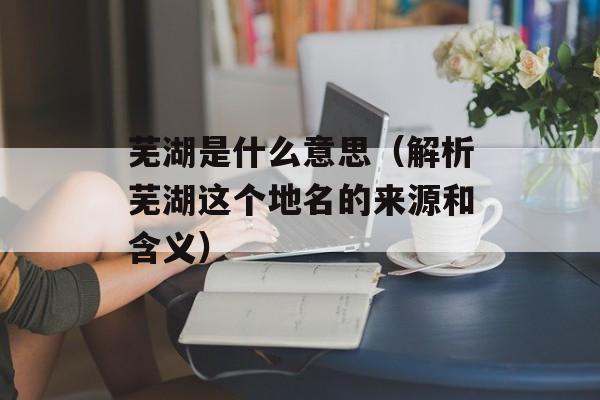 芜湖是什么意思（解析芜湖这个地名的来源和含义）-第1张图片-