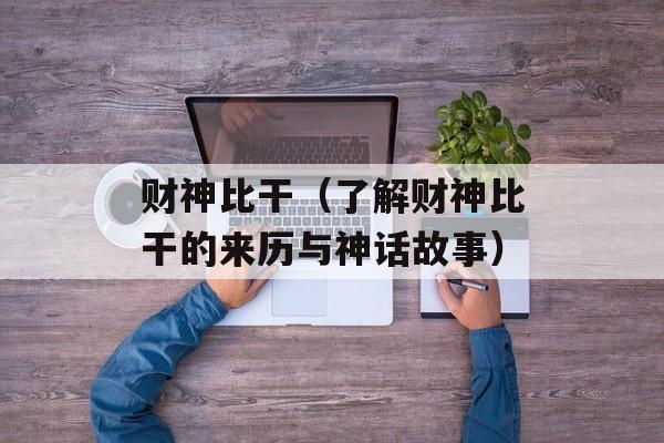 财神比干（了解财神比干的来历与神话故事）-第1张图片-