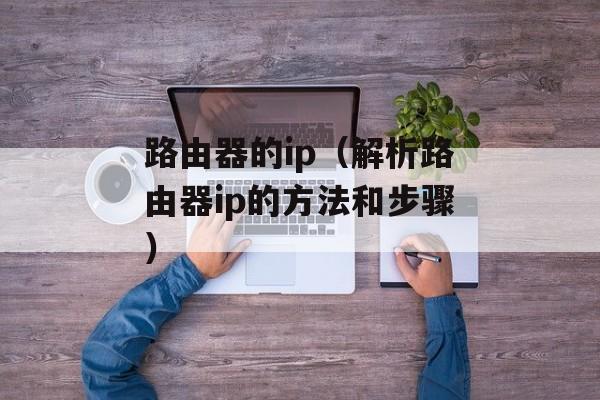 路由器的ip（解析路由器ip的方法和步骤）-第1张图片-