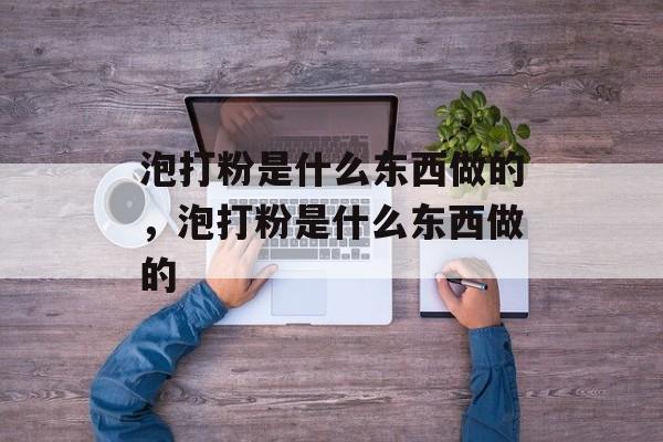 泡打粉是什么东西做的，泡打粉是什么东西做的-第1张图片-