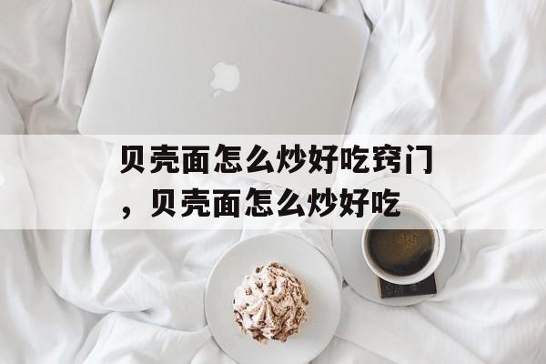 贝壳面怎么炒好吃窍门，贝壳面怎么炒好吃-第1张图片-