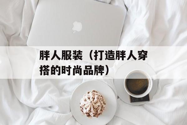 胖人服装（打造胖人穿搭的时尚品牌）-第1张图片-