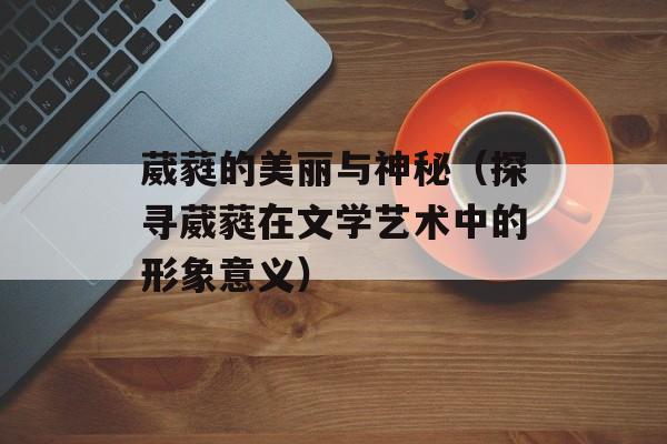 葳蕤的美丽与神秘（探寻葳蕤在文学艺术中的形象意义）-第1张图片-