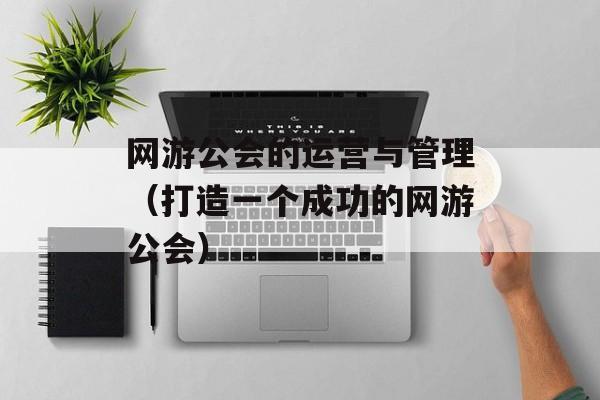 网游公会的运营与管理（打造一个成功的网游公会）-第1张图片-