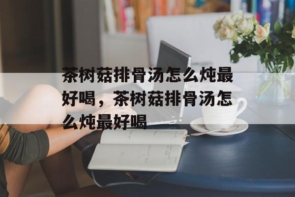 茶树菇排骨汤怎么炖最好喝，茶树菇排骨汤怎么炖最好喝-第1张图片-