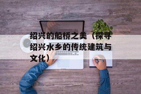 绍兴的船桥之美（探寻绍兴水乡的传统建筑与文化）-第1张图片-
