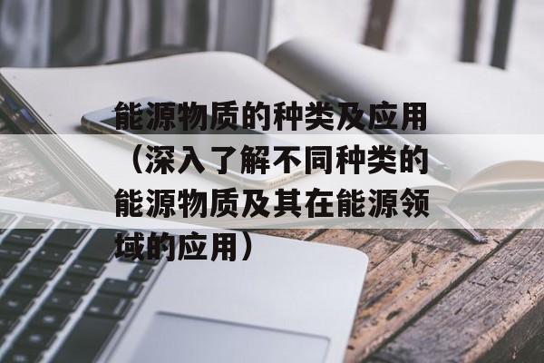 能源物质的种类及应用（深入了解不同种类的能源物质及其在能源领域的应用）-第1张图片-