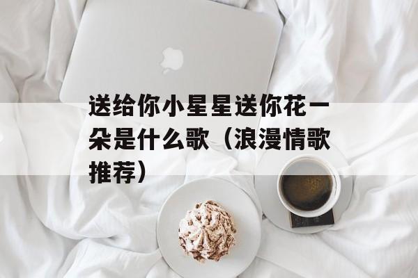 送给你小星星送你花一朵是什么歌（浪漫情歌推荐）-第1张图片-