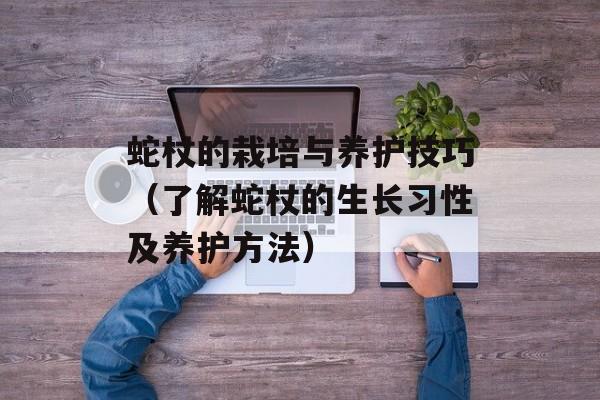 蛇杖的栽培与养护技巧（了解蛇杖的生长习性及养护方法）-第1张图片-