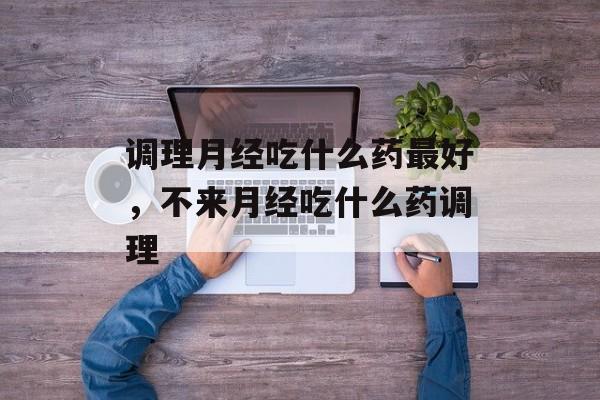 调理月经吃什么药最好，不来月经吃什么药调理-第1张图片-
