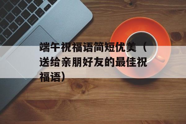 端午祝福语简短优美（送给亲朋好友的最佳祝福语）-第1张图片-