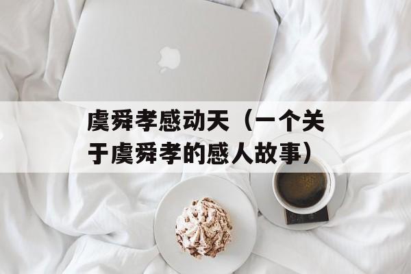 虞舜孝感动天（一个关于虞舜孝的感人故事）-第1张图片-