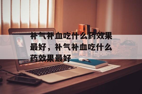 补气补血吃什么药效果最好，补气补血吃什么药效果最好-第1张图片-