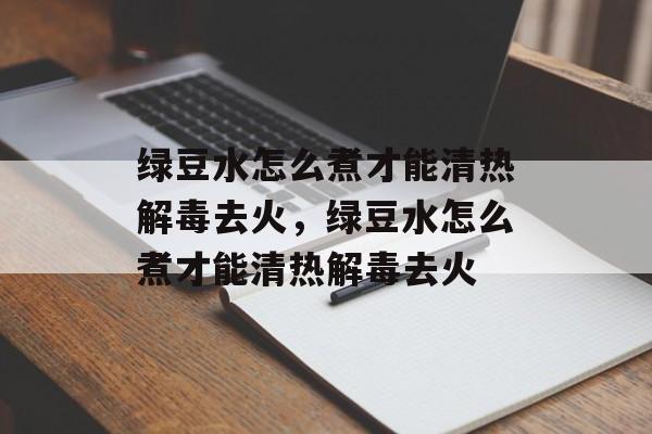 绿豆水怎么煮才能清热解毒去火，绿豆水怎么煮才能清热解毒去火-第1张图片-