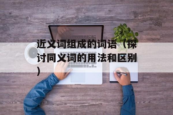 近义词组成的词语（探讨同义词的用法和区别）-第1张图片-