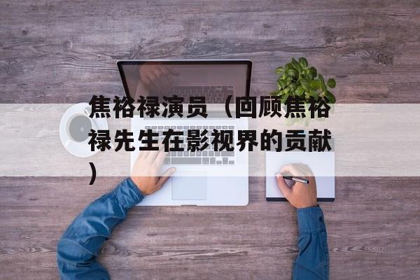 焦裕禄演员（回顾焦裕禄先生在影视界的贡献）-第1张图片-