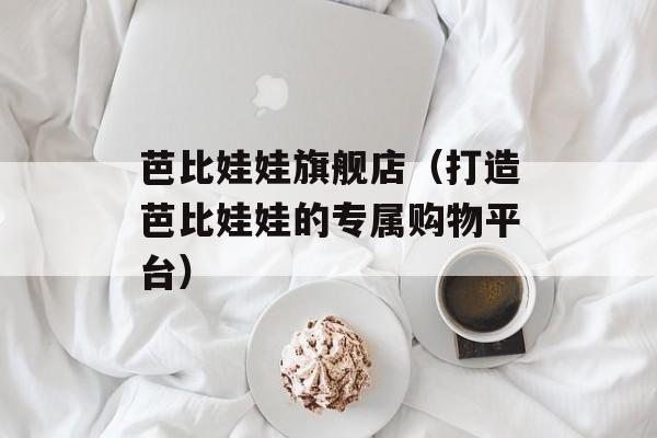 芭比娃娃旗舰店（打造芭比娃娃的专属购物平台）-第1张图片-