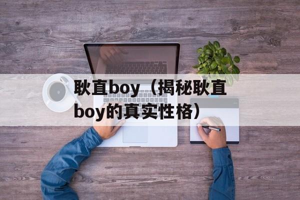 耿直boy（揭秘耿直boy的真实性格）-第1张图片-