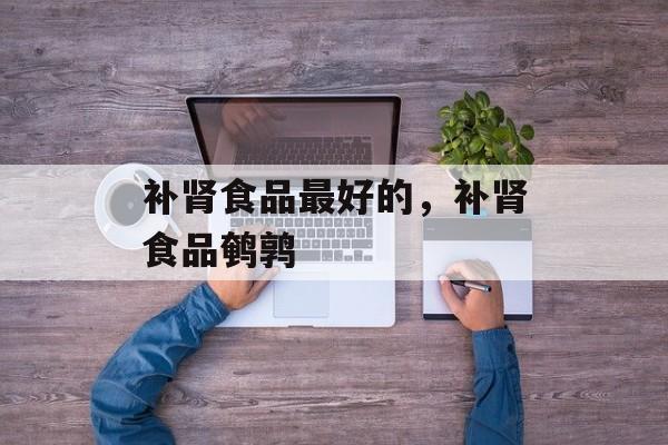 补肾食品最好的，补肾食品鹌鹑-第1张图片-