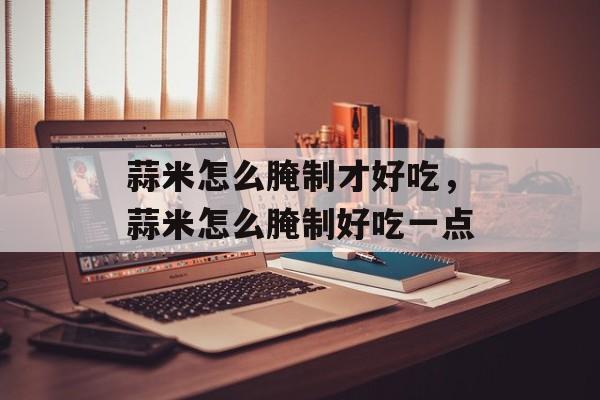 蒜米怎么腌制才好吃，蒜米怎么腌制好吃一点-第1张图片-