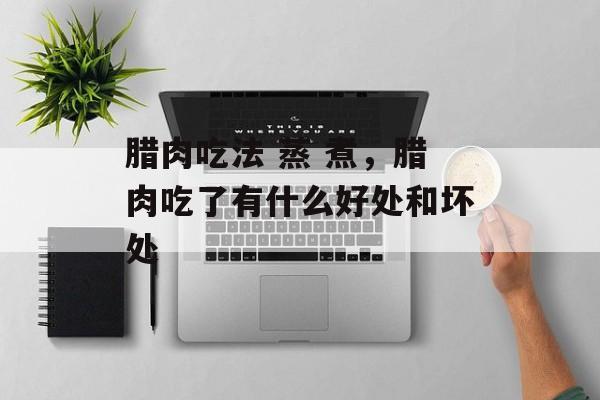 腊肉吃法 蒸 煮，腊肉吃了有什么好处和坏处-第1张图片-