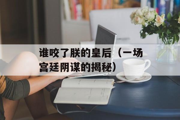 谁咬了朕的皇后（一场宫廷阴谋的揭秘）-第1张图片-