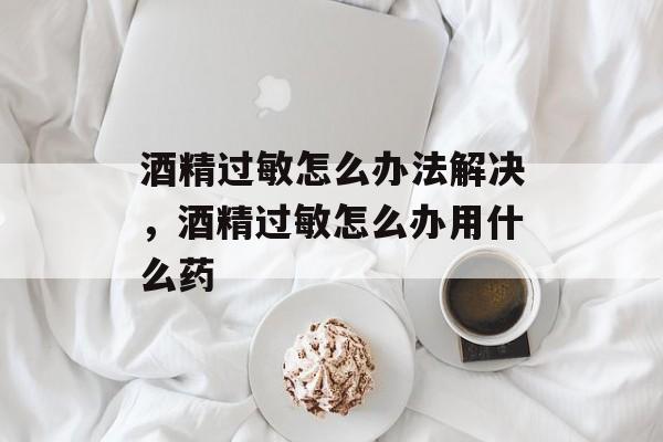 酒精过敏怎么办法解决，酒精过敏怎么办用什么药-第1张图片-