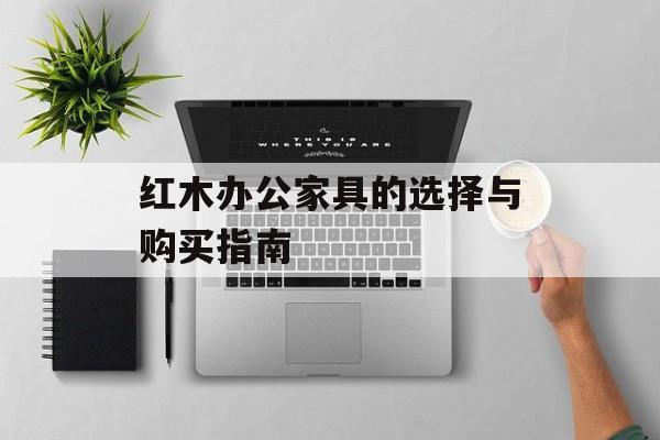 红木办公家具的选择与购买指南-第1张图片-